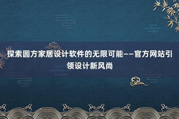 探索圆方家居设计软件的无限可能——官方网站引领设计新风尚